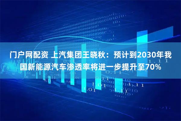 门户网配资 上汽集团王晓秋：预计到2030年我国新能源汽车渗透率将进一步提升至70%