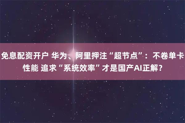 免息配资开户 华为、阿里押注“超节点”：不卷单卡性能 追求“系统效率”才是国产AI正解？