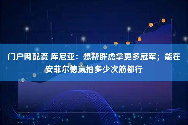 门户网配资 库尼亚：想帮胖虎拿更多冠军；能在安菲尔德赢抽多少次筋都行
