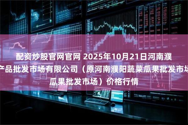 配资炒股官网官网 2025年10月21日河南濮阳宏进农副产品批发市场有限公司（原河南濮阳蔬菜瓜果批发市场）价格行情