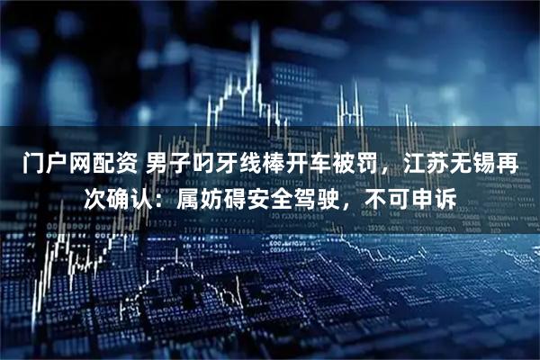 门户网配资 男子叼牙线棒开车被罚，江苏无锡再次确认：属妨碍安全驾驶，不可申诉