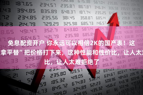 免息配资开户 你永远可以相信2K的国产表!这些“迪通拿平替”把价格打下来,这种性能和性价比,让人太难拒绝了