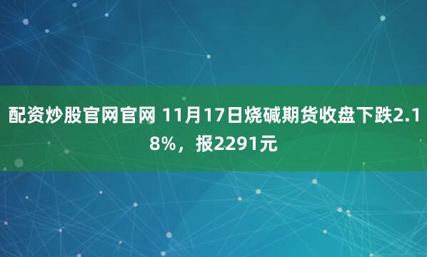 配资炒股官网官网 11月17日烧碱期货收盘下跌2.18%，报2291元