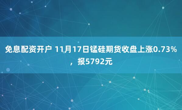 免息配资开户 11月17日锰硅期货收盘上涨0.73%，报5792元
