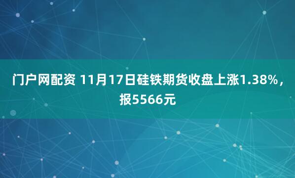 门户网配资 11月17日硅铁期货收盘上涨1.38%，报5566元