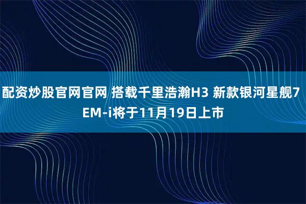 配资炒股官网官网 搭载千里浩瀚H3 新款银河星舰7 EM-i将于11月19日上市