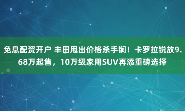 免息配资开户 丰田甩出价格杀手锏！卡罗拉锐放9.68万起售，10万级家用SUV再添重磅选择