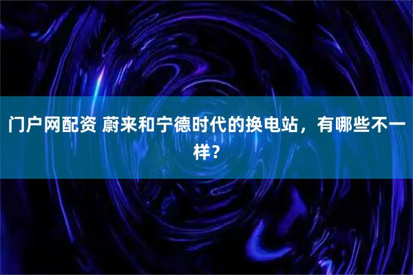 门户网配资 蔚来和宁德时代的换电站，有哪些不一样？