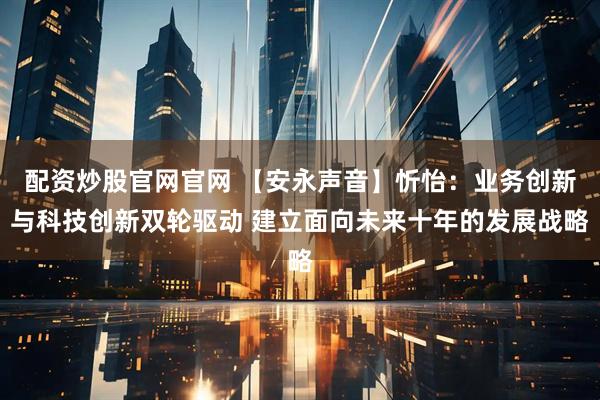 配资炒股官网官网 【安永声音】忻怡：业务创新与科技创新双轮驱动 建立面向未来十年的发展战略