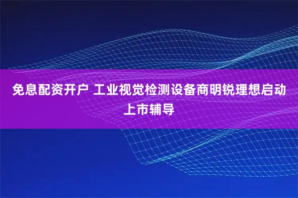 免息配资开户 工业视觉检测设备商明锐理想启动上市辅导