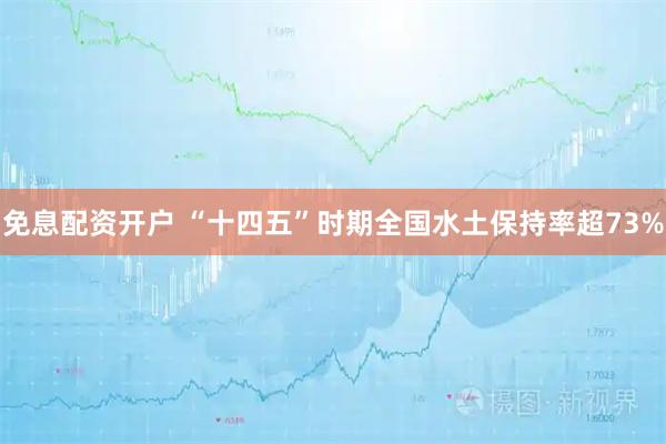 免息配资开户 “十四五”时期全国水土保持率超73%