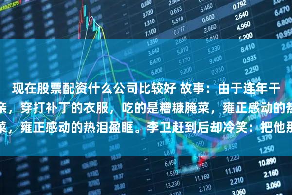 现在股票配资什么公司比较好 故事：由于连年干旱，尚书赵文华回乡省亲，穿打补丁的衣服，吃的是糟糠腌菜，雍正感动的热泪盈眶。李卫赶到后却冷笑：把他那条狗宰了