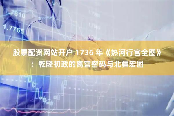 股票配资网站开户 1736 年《热河行宫全图》:乾隆初政的离宫密码与北疆宏图
