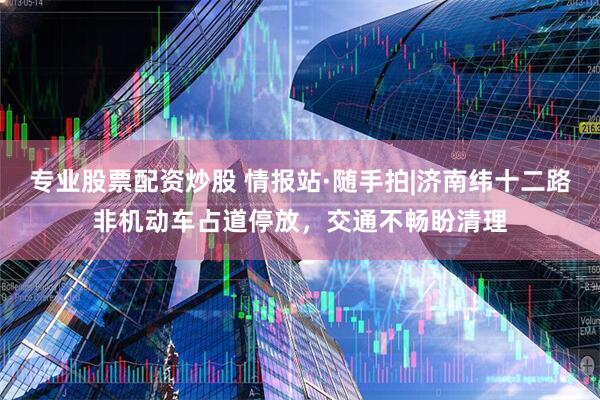 专业股票配资炒股 情报站·随手拍|济南纬十二路非机动车占道停放，交通不畅盼清理