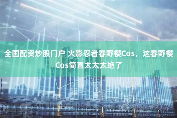 全国配资炒股门户 火影忍者春野樱Cos，这春野樱Cos简直太太太绝了