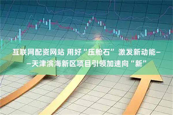 互联网配资网站 用好“压舱石” 激发新动能——天津滨海新区项目引领加速向“新”