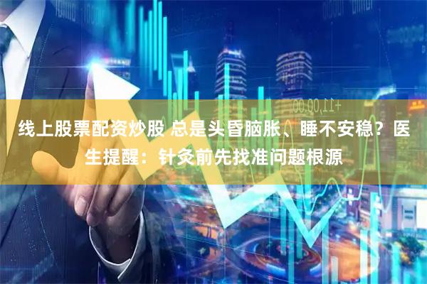 线上股票配资炒股 总是头昏脑胀、睡不安稳?医生提醒:针灸前先找准问题根源