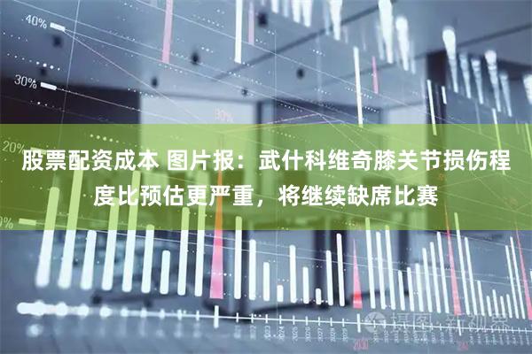 股票配资成本 图片报：武什科维奇膝关节损伤程度比预估更严重，将继续缺席比赛