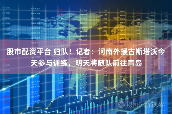 股市配资平台 归队！记者：河南外援古斯塔沃今天参与训练，明天将随队前往青岛