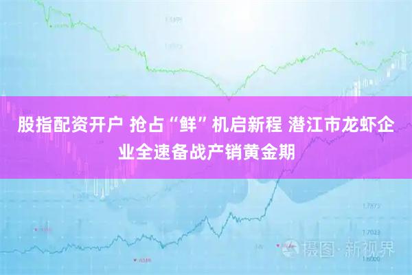 股指配资开户 抢占“鲜”机启新程 潜江市龙虾企业全速备战产销黄金期