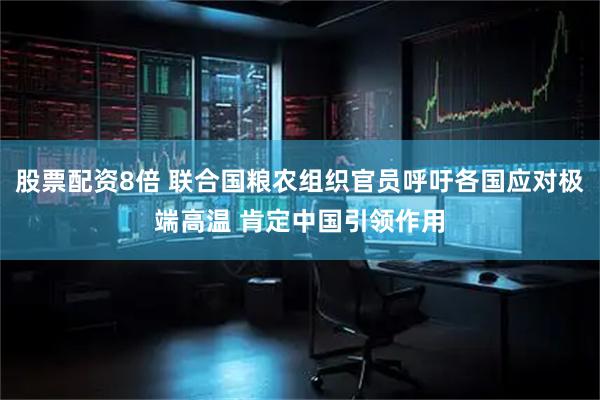 股票配资8倍 联合国粮农组织官员呼吁各国应对极端高温 肯定中国引领作用