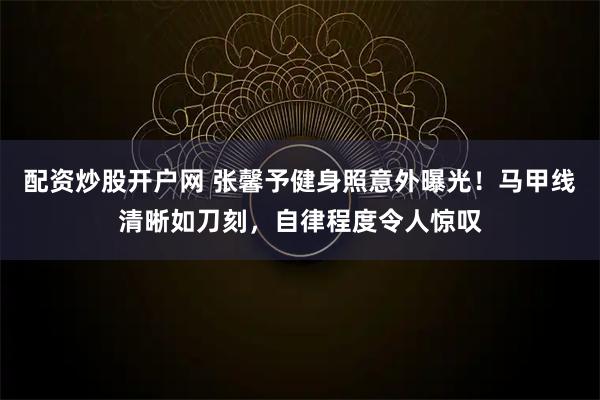 配资炒股开户网 张馨予健身照意外曝光！马甲线清晰如刀刻，自律程度令人惊叹