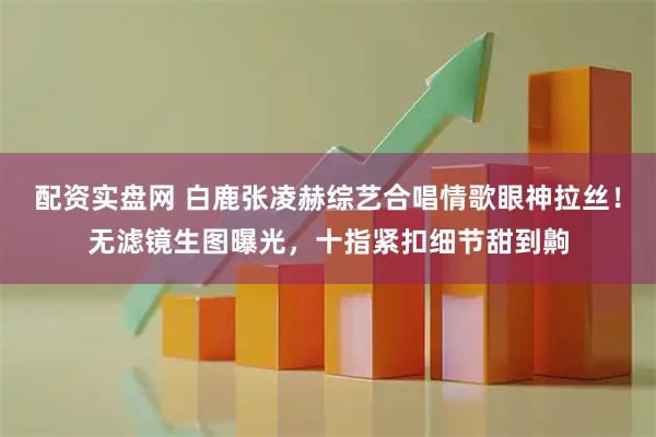 配资实盘网 白鹿张凌赫综艺合唱情歌眼神拉丝！无滤镜生图曝光，十指紧扣细节甜到齁