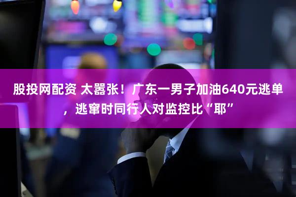 股投网配资 太嚣张！广东一男子加油640元逃单，逃窜时同行人对监控比“耶”