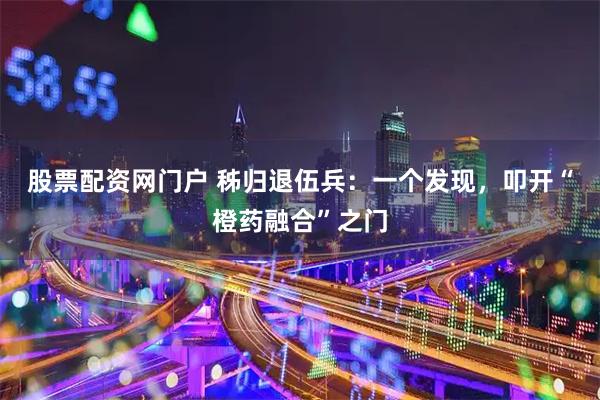 股票配资网门户 秭归退伍兵：一个发现，叩开“橙药融合”之门