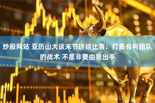 炒股网站 亚历山大谈末节终结比赛：打最有利团队的战术 不是非要由我出手