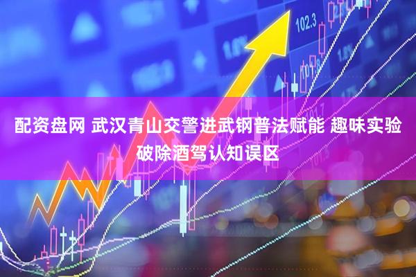 配资盘网 武汉青山交警进武钢普法赋能 趣味实验破除酒驾认知误区