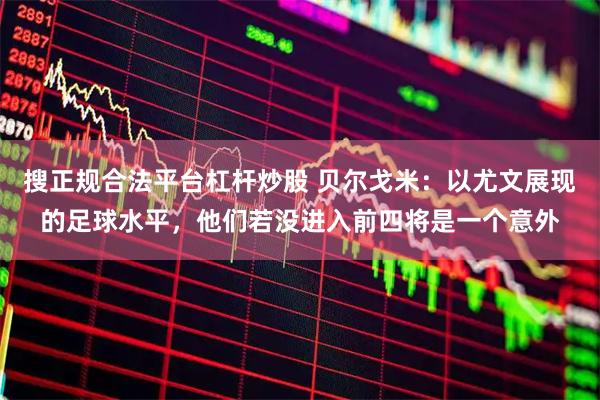 搜正规合法平台杠杆炒股 贝尔戈米：以尤文展现的足球水平，他们若没进入前四将是一个意外