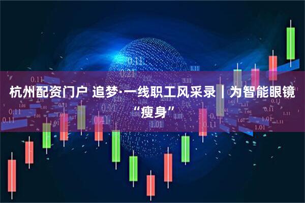 杭州配资门户 追梦·一线职工风采录｜为智能眼镜“瘦身”
