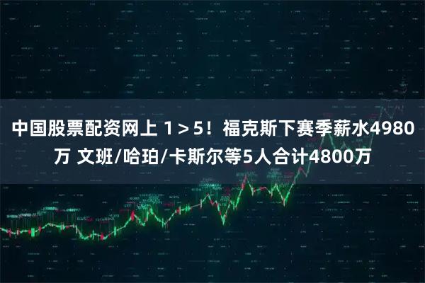中国股票配资网上 1＞5！福克斯下赛季薪水4980万 文班/哈珀/卡斯尔等5人合计4800万