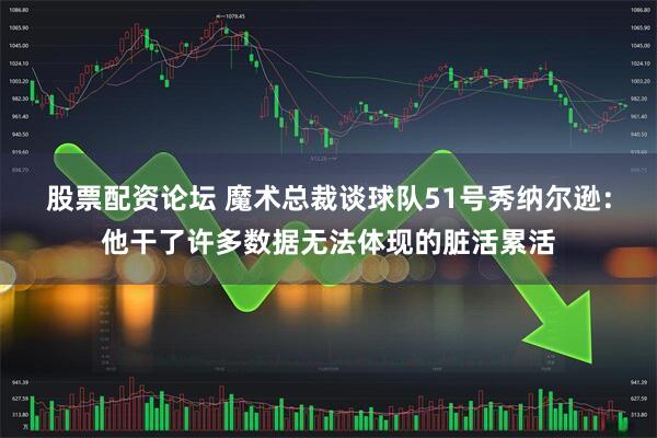 股票配资论坛 魔术总裁谈球队51号秀纳尔逊：他干了许多数据无法体现的脏活累活