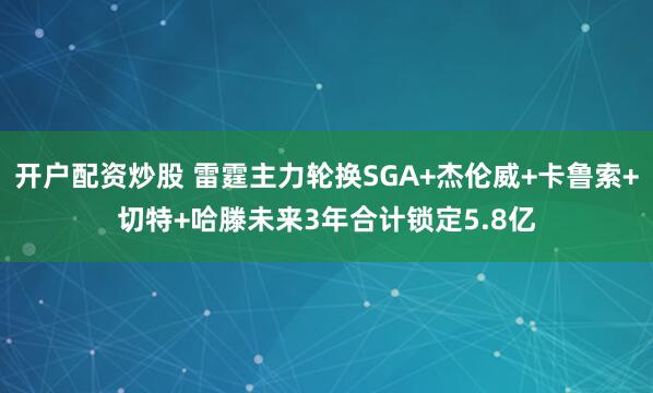 开户配资炒股 雷霆主力轮换SGA+杰伦威+卡鲁索+切特+哈滕未来3年合计锁定5.8亿